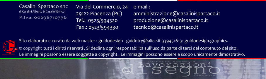 disegno Lavorazioni a Torneria Freseria Piacenza Via del Commercio, 24 29122 Piacenza (PC) Tel.:  0523/594320 Fax.: 0523/594330  e-mail : amministrazione@casalinispartaco.it produzione@casalinispartaco.it tecnico@casalinispartaco.it Sito elaborato e curato da web master : guidodesign - guidotry@alice.it 3394516131 guidodesign.graphics.   copyright tutti i diritti riservati . Si declina ogni responsabilit sulluso da parte di terzi del contenuto del sito .  Le immagini possono essere soggette a copyright . Le immagini possono essere a scopo unicamente dimostrativo. www.guidodesign.graphics Casalini Spartaco snc di Casalini Alberto & Casalini Enrico P.Iva. 00298710336