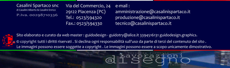 disegno Lavorazioni a Torneria Freseria Piacenza Via del Commercio, 24 29122 Piacenza (PC) Tel.:  0523/594320 Fax.: 0523/594330  e-mail : amministrazione@casalinispartaco.it produzione@casalinispartaco.it tecnico@casalinispartaco.it Sito elaborato e curato da web master : guidodesign - guidotry@alice.it 3394516131 guidodesign.graphics.   copyright tutti i diritti riservati . Si declina ogni responsabilit sulluso da parte di terzi del contenuto del sito .  Le immagini possono essere soggette a copyright . Le immagini possono essere a scopo unicamente dimostrativo. www.guidodesign.graphics Casalini Spartaco snc di Casalini Alberto & Casalini Enrico P.Iva. 00298710336