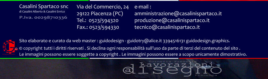 disegno Lavorazioni a Torneria Freseria Piacenza Via del Commercio, 24 29122 Piacenza (PC) Tel.:  0523/594320 Fax.: 0523/594330  e-mail : amministrazione@casalinispartaco.it produzione@casalinispartaco.it tecnico@casalinispartaco.it Sito elaborato e curato da web master : guidodesign - guidotry@alice.it 3394516131 guidodesign.graphics.   copyright tutti i diritti riservati . Si declina ogni responsabilit sulluso da parte di terzi del contenuto del sito .  Le immagini possono essere soggette a copyright . Le immagini possono essere a scopo unicamente dimostrativo. www.guidodesign.graphics Casalini Spartaco snc di Casalini Alberto & Casalini Enrico P.Iva. 00298710336