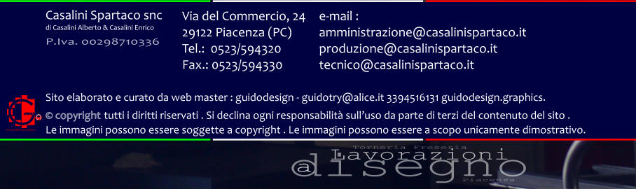 disegno Lavorazioni a Torneria Freseria Piacenza Via del Commercio, 24 29122 Piacenza (PC) Tel.:  0523/594320 Fax.: 0523/594330  e-mail : amministrazione@casalinispartaco.it produzione@casalinispartaco.it tecnico@casalinispartaco.it Sito elaborato e curato da web master : guidodesign - guidotry@alice.it 3394516131 guidodesign.graphics.   copyright tutti i diritti riservati . Si declina ogni responsabilit sulluso da parte di terzi del contenuto del sito .  Le immagini possono essere soggette a copyright . Le immagini possono essere a scopo unicamente dimostrativo. www.guidodesign.graphics Casalini Spartaco snc di Casalini Alberto & Casalini Enrico P.Iva. 00298710336