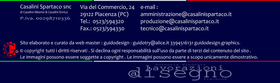 disegno Lavorazioni a Torneria Freseria Piacenza Via del Commercio, 24 29122 Piacenza (PC) Tel.:  0523/594320 Fax.: 0523/594330  e-mail : amministrazione@casalinispartaco.it produzione@casalinispartaco.it tecnico@casalinispartaco.it Sito elaborato e curato da web master : guidodesign - guidotry@alice.it 3394516131 guidodesign.graphics.   copyright tutti i diritti riservati . Si declina ogni responsabilit sulluso da parte di terzi del contenuto del sito .  Le immagini possono essere soggette a copyright . Le immagini possono essere a scopo unicamente dimostrativo. www.guidodesign.graphics Casalini Spartaco snc di Casalini Alberto & Casalini Enrico P.Iva. 00298710336