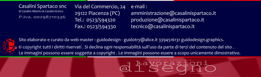 disegno Lavorazioni a Torneria Freseria Piacenza Via del Commercio, 24 29122 Piacenza (PC) Tel.:  0523/594320 Fax.: 0523/594330  e-mail : amministrazione@casalinispartaco.it produzione@casalinispartaco.it tecnico@casalinispartaco.it Sito elaborato e curato da web master : guidodesign - guidotry@alice.it 3394516131 guidodesign.graphics.   copyright tutti i diritti riservati . Si declina ogni responsabilit sulluso da parte di terzi del contenuto del sito .  Le immagini possono essere soggette a copyright . Le immagini possono essere a scopo unicamente dimostrativo. www.guidodesign.graphics Casalini Spartaco snc di Casalini Alberto & Casalini Enrico P.Iva. 00298710336