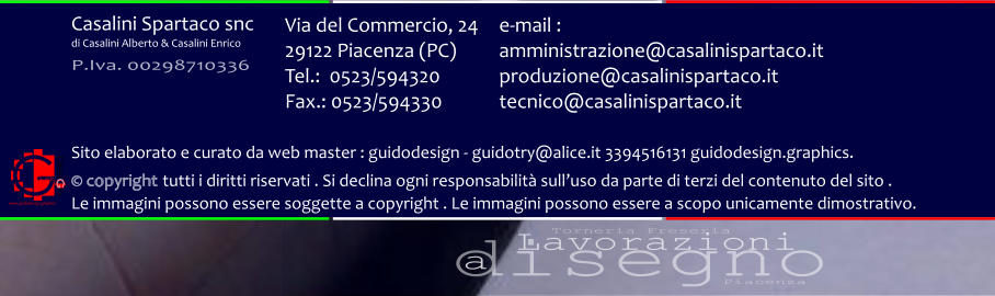 disegno Lavorazioni a Torneria Freseria Piacenza Via del Commercio, 24 29122 Piacenza (PC) Tel.:  0523/594320 Fax.: 0523/594330  e-mail : amministrazione@casalinispartaco.it produzione@casalinispartaco.it tecnico@casalinispartaco.it Sito elaborato e curato da web master : guidodesign - guidotry@alice.it 3394516131 guidodesign.graphics.   copyright tutti i diritti riservati . Si declina ogni responsabilit sulluso da parte di terzi del contenuto del sito .  Le immagini possono essere soggette a copyright . Le immagini possono essere a scopo unicamente dimostrativo. www.guidodesign.graphics Casalini Spartaco snc di Casalini Alberto & Casalini Enrico P.Iva. 00298710336